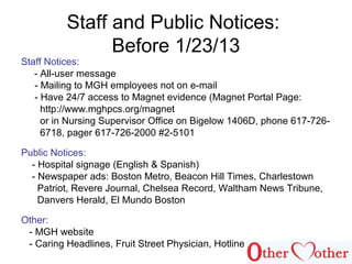 Staff and Public Notices:
Before 1/23/13
Staff Notices:
- All-user message
- Mailing to MGH employees not on e-mail
- Have 24/7 access to Magnet evidence (Magnet Portal Page:
http://www.mghpcs.org/magnet
or in Nursing Supervisor Office on Bigelow 1406D, phone 617-726-
6718, pager 617-726-2000 #2-5101
Public Notices:
- Hospital signage (English & Spanish)
- Newspaper ads: Boston Metro, Beacon Hill Times, Charlestown
Patriot, Revere Journal, Chelsea Record, Waltham News Tribune,
Danvers Herald, El Mundo Boston
Other:
- MGH website
- Caring Headlines, Fruit Street Physician, Hotline
 