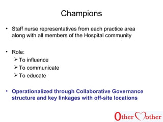 Champions
• Staff nurse representatives from each practice area
along with all members of the Hospital community
• Role:
To influence
To communicate
To educate
• Operationalized through Collaborative Governance
structure and key linkages with off-site locations
 