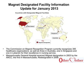 Magnet Designated Facility Information
Update for January 2013
• The Commission on Magnet Recognition Program currently recognizes 395
healthcare organizations, as well as three in Australia, one in Singapore and
one in Lebanon for their excellence in nursing service.
• Massachusetts General Hospital received Magnet designation in 2003 by the
ANCC, the first in Massachusetts; Redesignated in 2008.
 