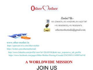 011-25464531, 011-41425180, 011-66217387
+91-9818308353,+91-9818569476
othermotherindia@gmail.com
www.other-mother.in
https://www.facebook.com/pages/Other-Mother-Nursing-Crusade/224235031114989?ref=hl
http://www.linkedin.com/profile/view?id=326103341&trk=nav_responsive_tab_profile
https://twitter.com/othermotherindi
https://cparveen.wix.com/other-mother
A WORLDWIDE MISSION
Contact Us:-
JOIN US
 