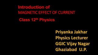 Priyanka Jakhar
Physics Lecturer
GGIC Vijay Nagar
Ghaziabad U.P.
Class 12th Physics
Introduction of
MAGNETIC EFFECT OF CURRENT
 