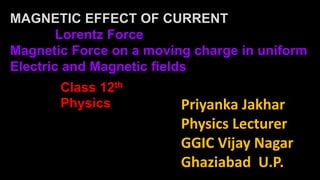 Priyanka Jakhar
Physics Lecturer
GGIC Vijay Nagar
Ghaziabad U.P.
Class 12th
Physics
MAGNETIC EFFECT OF CURRENT
Lorentz Force
Magnetic Force on a moving charge in uniform
Electric and Magnetic fields
 