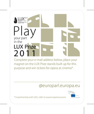 Complete your e-mail address below, place your
magnet on the LUX Prize stands built up for this
purpose and win tickets for opera at cinema*.




                          @europarl.europa.eu

* In partnership with UGC; refer to www.luxprize.eu/win
 