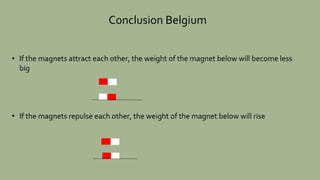 Conclusion Belgium
• If the magnets attract each other, the weight of the magnet below will become less
big
• If the magne...