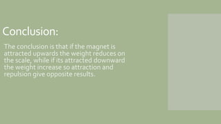 Conclusion:
The conclusion is that if the magnet is
attracted upwards the weight reduces on
the scale, while if its attrac...