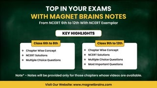 TOP IN YOUR EXAMS
WITH MAGNET BRAINS NOTES
From NCERT 6th to 12th With NCERT Exemplar
KEY HIGHLIGHTS
Visit Our Website: www.magnetbrains.com
❖ Chapter Wise Concept
❖ NCERT Solutions
❖ Multiple Choice Questions
❖ Chapter Wise Concept
❖ NCERT Solutions
❖ Multiple Choice Questions
❖ Most Important Questions
Class 9th to 12th
Class 6th to 8th
Note* - Notes will be provided only for those chapters whose videos are available.
 