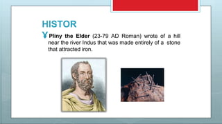 HISTOR
Y Pliny the Elder (23-79 AD Roman) wrote of a hill
near the river Indus that was made entirely of a stone
that attracted iron.
 