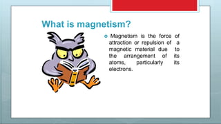 What is magnetism?
 Magnetism is the force of
attraction or repulsion of a
magnetic material due to
the arrangement of its
atoms, particularly its
electrons.
 