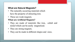 What are Natural Magnets?
• The naturally occurring materials which
have the property of attracting iron.
• These are weak magnets.
What are Artificial Magnets?
• They are made of materials like iron, cobalt and
nickel which can be easily magnetized.
• They are strong magnets.
• They can be made in different shapes and sizes.
 
