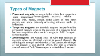 Types of Magnets
 Permanent magnets: are magnets that retain their magnetism
once magnetized.Ferromagnetic material which
include iron, nickel, cobalt, some alloys of rare earth
metals, and some naturally occurring minerals such as
lodestone.
 Temporary magnets: are materials magnets that perform like
permanent magnets when in the presence of a magnetic field,
but lose magnetism when not in a magnetic field. Example :
Electromagnets.
 Electromagnets: are wound coils of wire that function as
magnets when an electrical current is passed through. By
adjusting the strength and direction of the current, the strength
of the magnet is also altered. Often, the coil is wrapped
around acore of "soft" ferromagnetic material such as steel.
 
