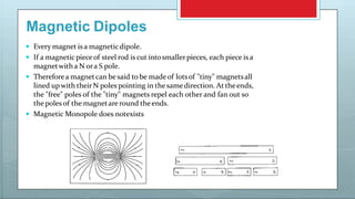 Magnetic Dipoles
 Every magnet is a magneticdipole.
 If a magneticpieceof steel rod is cut intosmallerpieces, each piece is a
magnetwitha N ora S pole.
 Thereforea magnetcan be said to be madeof lotsof "tiny" magnetsall
lined upwith their N poles pointing in the samedirection. At theends,
the "free" poles of the "tiny" magnets repel each other and fan out so
the poles of the magnetare round theends.
 Magnetic Monopole does notexists
 
