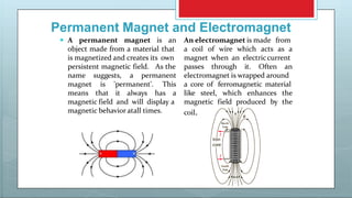 Permanent Magnet and Electromagnet
persistent magnetic field. As the
name suggests, a permanent
magnet is 'permanent'. This
means that it always has a
magnetic field and will display a
magnetic behavior atall times.
 A permanent magnet is an An electromagnet is made from
object made from a material that a
is magnetized and creates its own
coil of wire which acts as a
magnet when an electriccurrent
passes through it. Often an
electromagnet is wrapped around
a core of ferromagnetic material
like steel, which enhances the
magnetic field produced by the
coil.
 