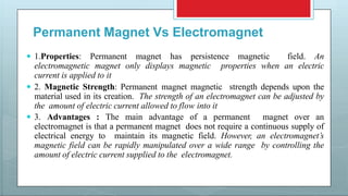 Permanent Magnet Vs Electromagnet
 1.Properties: Permanent magnet has persistence magnetic field. An
electromagnetic magnet only displays magnetic properties when an electric
current is applied to it
 2. Magnetic Strength: Permanent magnet magnetic strength depends upon the
material used in its creation. The strength of an electromagnet can be adjusted by
the amount of electric current allowed to flow into it
 3. Advantages : The main advantage of a permanent magnet over an
electromagnet is that a permanent magnet does not require a continuous supply of
electrical energy to maintain its magnetic field. However, an electromagnet’s
magnetic field can be rapidly manipulated over a wide range by controlling the
amount of electric current supplied to the electromagnet.
 