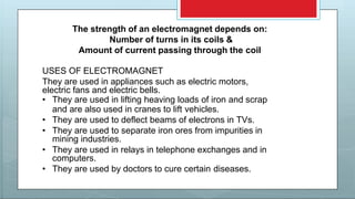 The strength of an electromagnet depends on:
Number of turns in its coils &
Amount of current passing through the coil
USES OF ELECTROMAGNET
They are used in appliances such as electric motors,
electric fans and electric bells.
• They are used in lifting heaving loads of iron and scrap
and are also used in cranes to lift vehicles.
• They are used to deflect beams of electrons in TVs.
• They are used to separate iron ores from impurities in
mining industries.
• They are used in relays in telephone exchanges and in
computers.
• They are used by doctors to cure certain diseases.
 