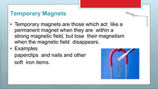 Temporary Magnets
• Temporary magnets are those which act like a
permanent magnet when they are within a
strong magnetic field, but lose their magnetism
when the magnetic field disappears.
• Examples
paperclips and nails and other
soft iron items.
 