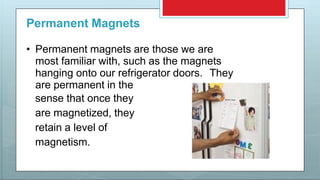 Permanent Magnets
• Permanent magnets are those we are
most familiar with, such as the magnets
hanging onto our refrigerator doors. They
are permanent in the
sense that once they
are magnetized, they
retain a level of
magnetism.
 