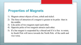 Properties of Magnets
1) Magnets attract objects of iron, cobalt and nickel.
2) The force of attraction of a magnet is greater at its poles than in
the middle.
3) Like poles of two magnets repel each other.
4) Opposite poles of two magnets attracts each other.
5) If a bar magnet is suspended by a thread and if it is free to rotate,
its South Pole will move towards the North Pole of the earth and
vice versa.
 