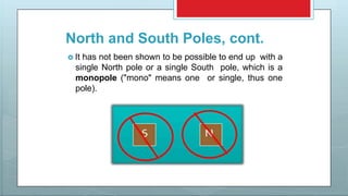 North and South Poles, cont.
 It has not been shown to be possible to end up with a
single North pole or a single South pole, which is a
monopole ("mono" means one or single, thus one
pole).
 