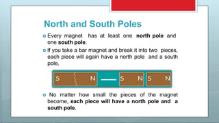 North and South Poles
 Every magnet has at least one north pole and
one south pole.
 If you take a bar magnet and break it into two pieces,
each piece will again have a north pole and a south
pole.
 No matter how small the pieces of the magnet
become, each piece will have a north pole and a
south pole.
 