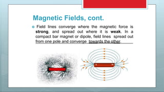 Magnetic Fields, cont.
 Field lines converge where the magnetic force is
strong, and spread out where it is weak. In a
compact bar magnet or dipole, field lines spread out
from one pole and converge towards the other.
 