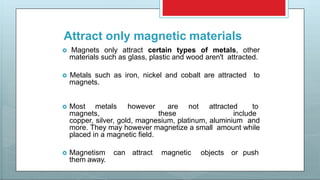 Attract only magnetic materials
 Magnets only attract certain types of metals, other
materials such as glass, plastic and wood aren't attracted.
 Metals such as iron, nickel and cobalt are attracted to
magnets.
 Most metals however are not attracted to
magnets, these include
copper, silver, gold, magnesium, platinum, aluminium and
more. They may however magnetize a small amount while
placed in a magnetic field.
 Magnetism can attract magnetic objects or push
them away.
 