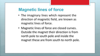 Magnetic lines of force
• The imaginary lines which represent the
direction of magnetic field, are known as
magnetic lines of force.
• Magnetic lines of force are closed curves.
Outside the magnet their direction is from
north pole to south pole and inside the
magnet these are from south to north pole.
 