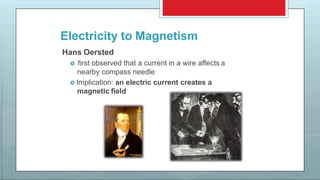 Electricity to Magnetism
Hans Oersted
 first observed that a current in a wire affects a
nearby compass needle
 Implication: an electric current creates a
magnetic field
 