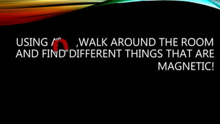 USING A ,WALK AROUND THE ROOM
AND FIND DIFFERENT THINGS THAT ARE
MAGNETIC!
 