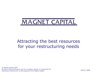Attracting the best resources for your restructuring needs © Magnet Capital 2007 No part of the presentation may be circulated, quoted, or reproduced for distribution without prior written approval from Magnet Capital March, 2008 