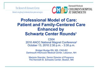 Professional Model of Care:
Patient and Family-Centered Care
Enhanced by
Schwartz Center Rounds®
C504
2010 ANCC National Magnet Conference®
October 13, 2010 2:30 p.m. - 3:30 p.m.
Bridget Mudge RN, MS, CNS-BC
Dartmouth-Hitchcock Medical Center, Lebanon, NH
Marjorie Stanzler, Senior Director of Programs
The Kenneth B. Schwartz Center, Boston, MA
 