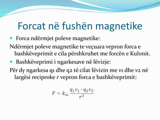 Forcat në fushën magnetike
 Forca ndërmjet poleve magnetike:
Ndërmjet poleve magnetike te veçuara vepron forca e
bashkëveprimit e cila përshkruhet me forcën e Kulonit.
 Bashkëveprimi i ngarkesave në lëvizje:
Për dy ngarkesa q1 dhe q2 të cilat lëvizin me v1 dhe v2 në
largësi reciproke r vepron forca e bashkëveprimit:
 
