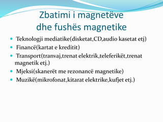 Zbatimi i magnetëve
dhe fushës magnetike
 Teknologji mediatike(disketat,CD,audio kasetat etj)
 Financë(kartat e kreditit)
 Transport(tranvaj,trenat elektrik,teleferikët,trenat
magnetik etj.)
 Mjeksi(skanerët me rezonancë magnetike)
 Muzikë(mikrofonat,kitarat elektrike,kufjet etj.)
 