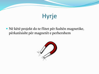 Hyrje
 Në këtë projekt do te flitet për fushën magnetike,
përkatësisht për magnetët e perhershem
 