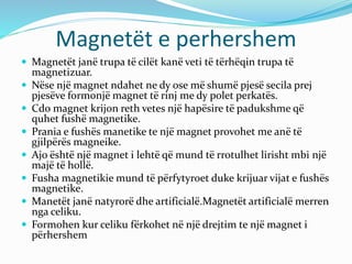 Magnetët e perhershem
 Magnetët janë trupa të cilët kanë veti të tërhëqin trupa të
magnetizuar.
 Nëse një magnet ndahet ne dy ose më shumë pjesë secila prej
pjesëve formonjë magnet të rinj me dy polet perkatës.
 Cdo magnet krijon reth vetes një hapësire të padukshme që
quhet fushë magnetike.
 Prania e fushës manetike te një magnet provohet me anë të
gjilpërës magneike.
 Ajo është një magnet i lehtë që mund të rrotulhet lirisht mbi një
majë të hollë.
 Fusha magnetikie mund të përfytyroet duke krijuar vijat e fushës
magnetike.
 Manetët janë natyrorë dhe artificialë.Magnetët artificialë merren
nga celiku.
 Formohen kur celiku fërkohet në një drejtim te një magnet i
përhershem
 