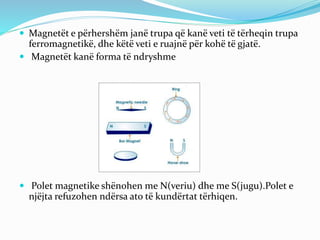  Magnetët e përhershëm janë trupa që kanë veti të tërheqin trupa
ferromagnetikë, dhe këtë veti e ruajnë për kohë të gjatë.
 Magnetët kanë forma të ndryshme
 Polet magnetike shënohen me N(veriu) dhe me S(jugu).Polet e
njëjta refuzohen ndërsa ato të kundërtat tërhiqen.
 