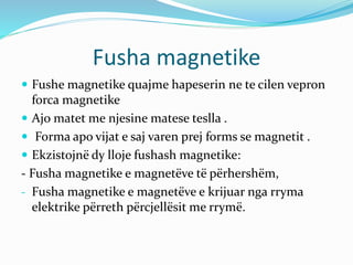 Fusha magnetike
 Fushe magnetike quajme hapeserin ne te cilen vepron
forca magnetike
 Ajo matet me njesine matese teslla .
 Forma apo vijat e saj varen prej forms se magnetit .
 Ekzistojnë dy lloje fushash magnetike:
- Fusha magnetike e magnetëve të përhershëm,
- Fusha magnetike e magnetëve e krijuar nga rryma
elektrike përreth përcjellësit me rrymë.
 
