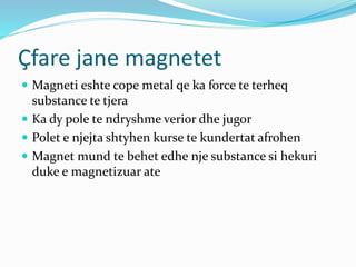 Çfare jane magnetet
 Magneti eshte cope metal qe ka force te terheq
substance te tjera
 Ka dy pole te ndryshme verior dhe jugor
 Polet e njejta shtyhen kurse te kundertat afrohen
 Magnet mund te behet edhe nje substance si hekuri
duke e magnetizuar ate
 