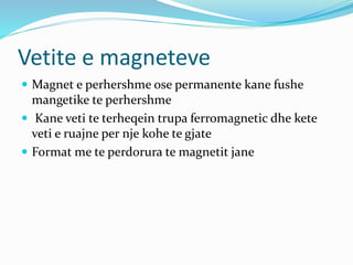 Vetite e magneteve
 Magnet e perhershme ose permanente kane fushe
mangetike te perhershme
 Kane veti te terheqein trupa ferromagnetic dhe kete
veti e ruajne per nje kohe te gjate
 Format me te perdorura te magnetit jane
 