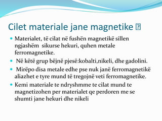 Cilet materiale jane magnetike
 Materialet, të cilat në fushën magnetikë sillen
ngjashëm sikurse hekuri, quhen metale
ferromagnetike.
 Në këtë grup bëjnë pjesë:kobalti,nikeli, dhe gadolini.
 Mirëpo disa metale edhe pse nuk janë ferromagnetikë
aliazhet e tyre mund të tregojnë veti ferromagnetike.
 Kemi materiale te ndryshmme te cilat mund te
magnetizohen per materialet qe perdoren me se
shumti jane hekuri dhe nikeli
 