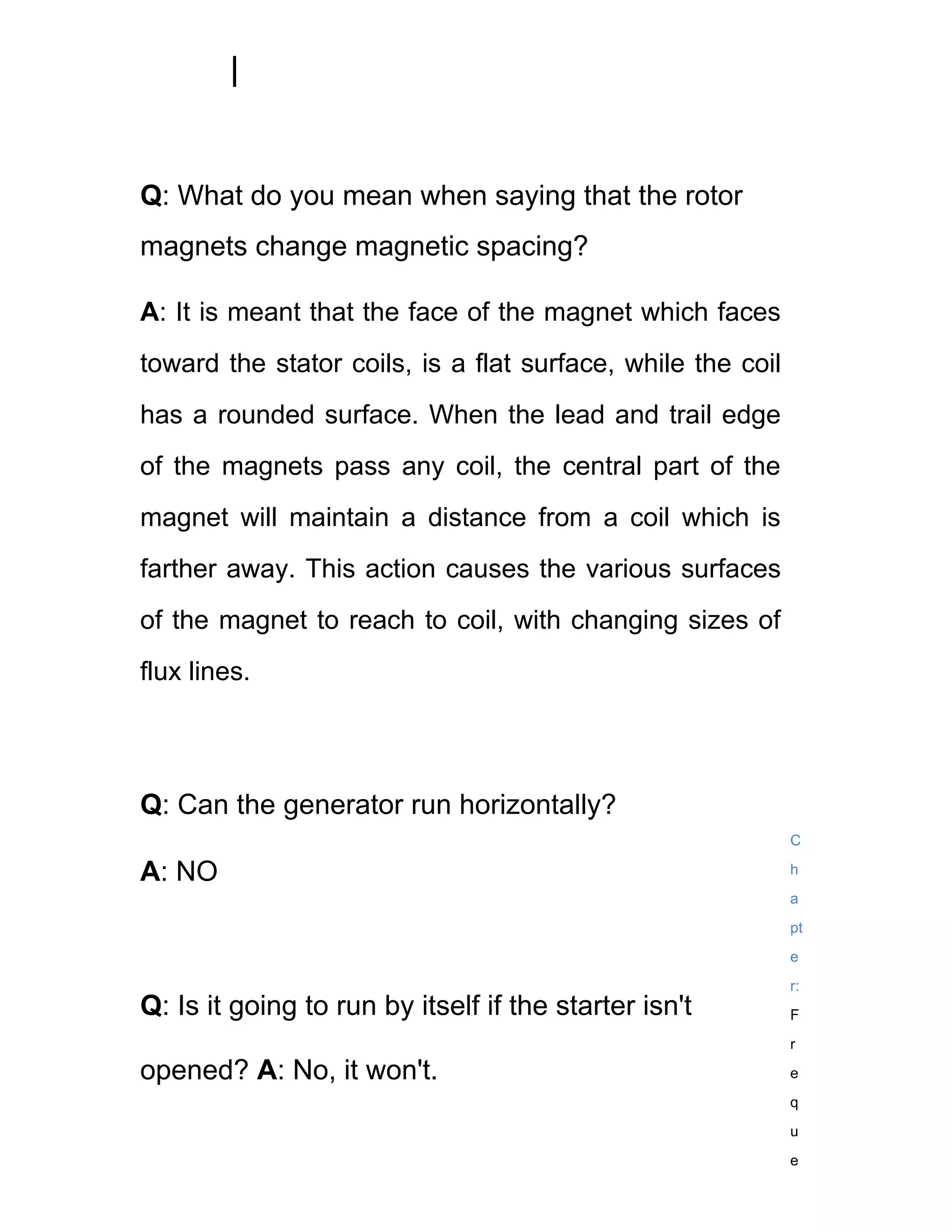 Q: What do you mean when saying that the rotor
magnets change magnetic spacing?

A: It is meant that the face of the magnet which faces
toward the stator coils, is a flat surface, while the coil
has a rounded surface. When the lead and trail edge
of the magnets pass any coil, the central part of the
magnet will maintain a distance from a coil which is
farther away. This action causes the various surfaces
of the magnet to reach to coil, with changing sizes of
flux lines.




Q: Can the generator run horizontally?
                                                             C

A: NO                                                        h
                                                             a
                                                             pt
                                                             e
                                                             r:
Q: Is it going to run by itself if the starter isn't         F
                                                             r

opened? A: No, it won't.                                     e
                                                             q
                                                             u
                                                             e
 