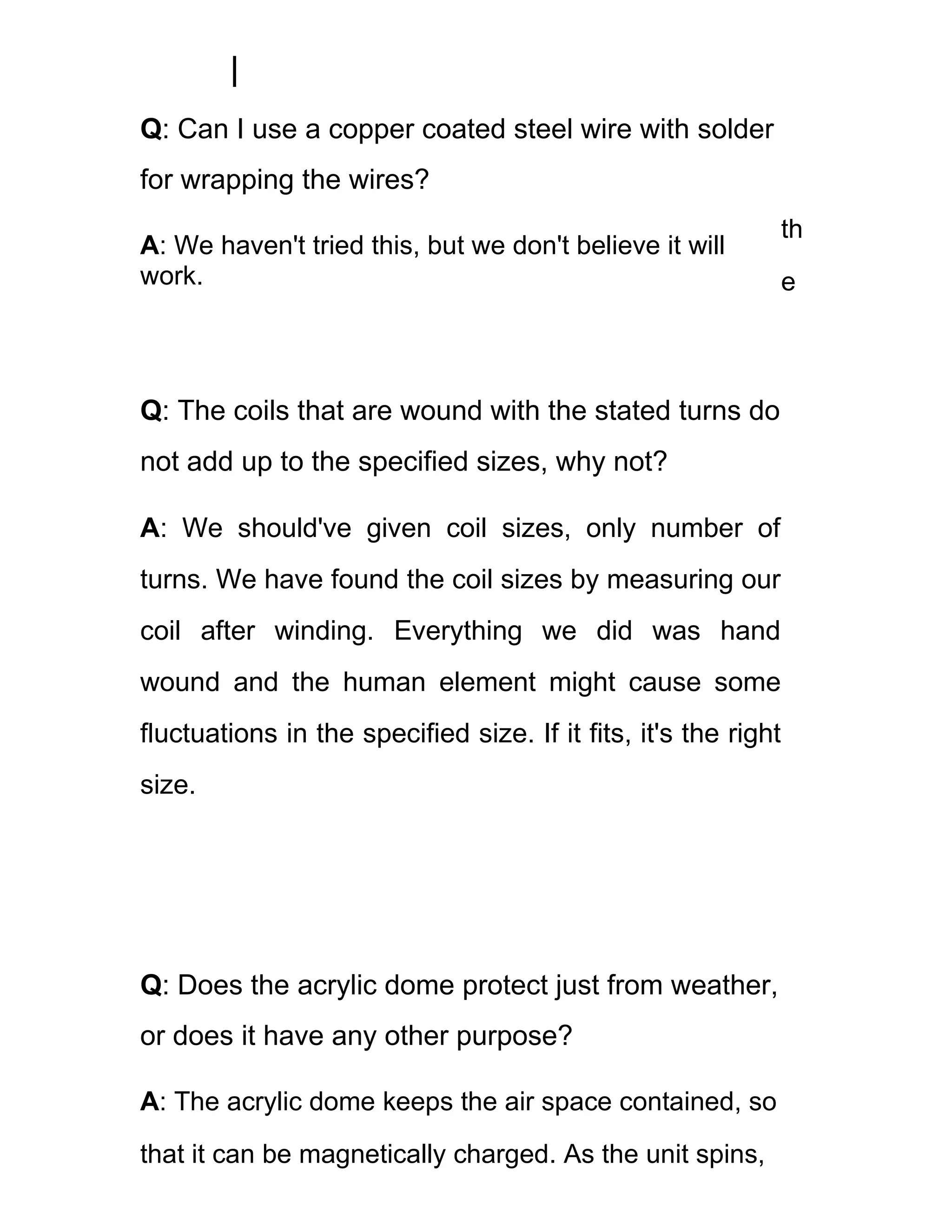 Q: Can I use a copper coated steel wire with solder
for wrapping the wires?
                                                                 th
A: We haven't tried this, but we don't believe it will
work.                                                            e



Q: The coils that are wound with the stated turns do
not add up to the specified sizes, why not?

A: We should've given coil sizes, only number of
turns. We have found the coil sizes by measuring our
coil after winding. Everything we did was hand
wound and the human element might cause some
fluctuations in the specified size. If it fits, it's the right
size.




Q: Does the acrylic dome protect just from weather,
or does it have any other purpose?

A: The acrylic dome keeps the air space contained, so
that it can be magnetically charged. As the unit spins,
 
