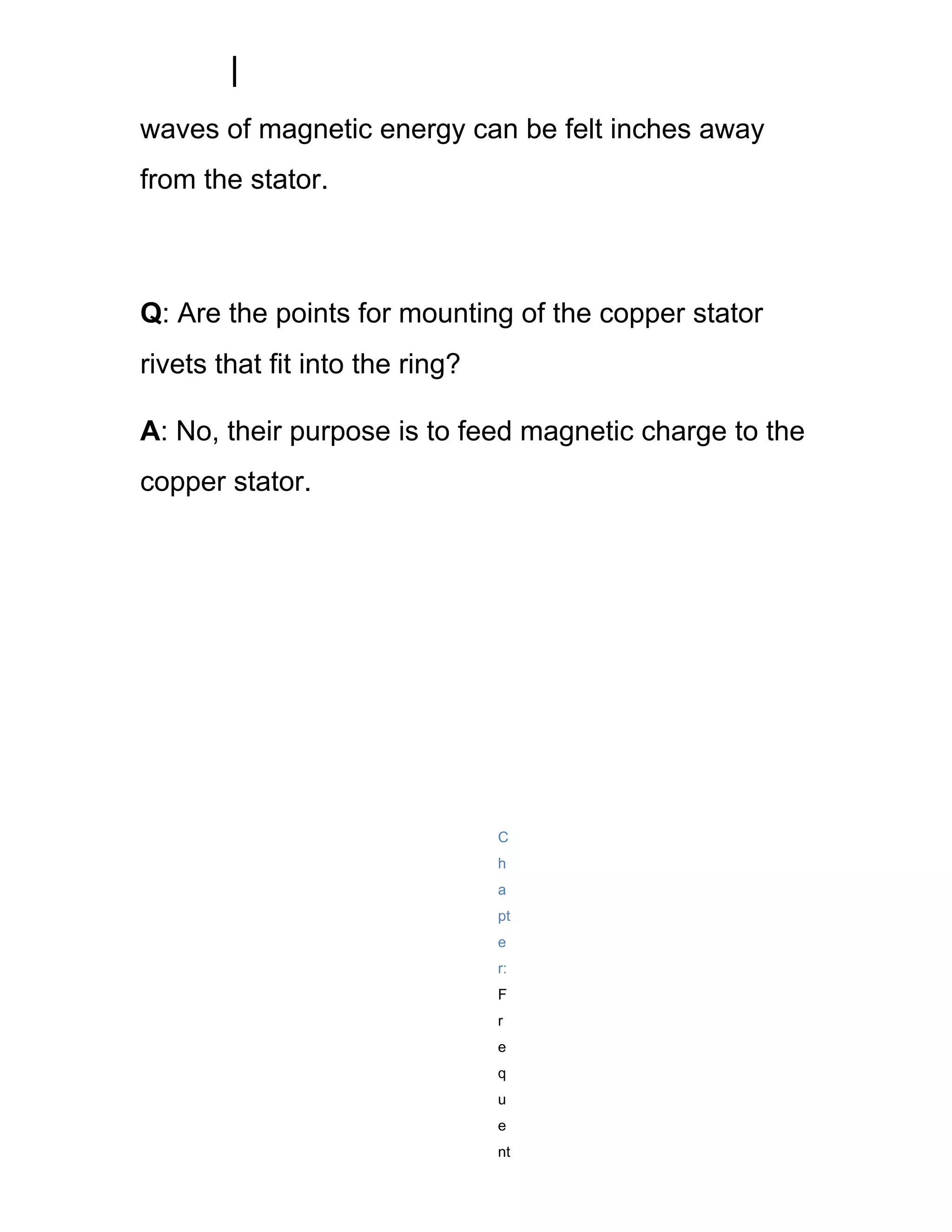 waves of magnetic energy can be felt inches away
from the stator.



Q: Are the points for mounting of the copper stator
rivets that fit into the ring?

A: No, their purpose is to feed magnetic charge to the
copper stator.




                                 C
                                 h
                                 a
                                 pt
                                 e
                                 r:
                                 F
                                 r
                                 e
                                 q
                                 u
                                 e
                                 nt
 