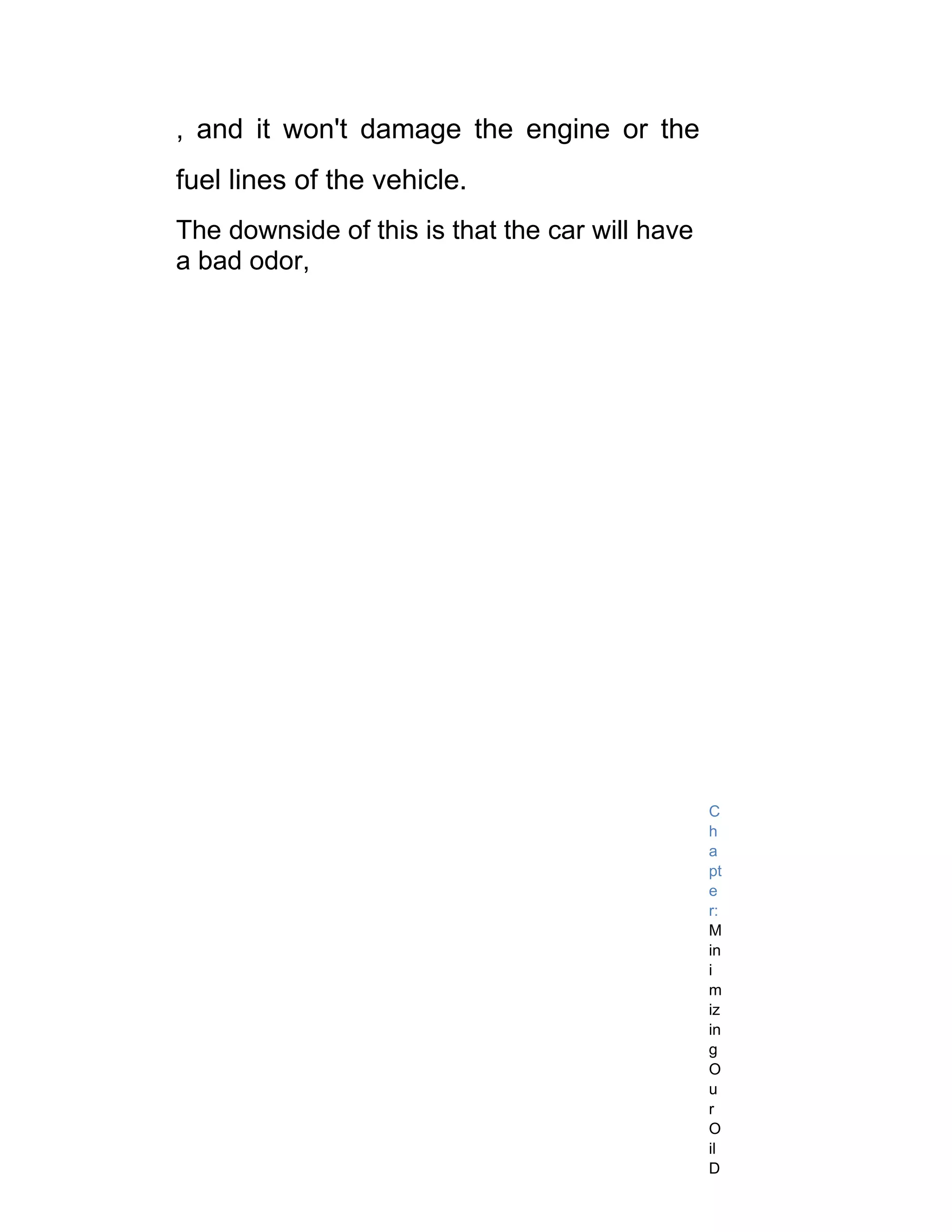 , and it won't damage the engine or the
fuel lines of the vehicle.
The downside of this is that the car will have
a bad odor,




                                                 C
                                                 h
                                                 a
                                                 pt
                                                 e
                                                 r:
                                                 M
                                                 in
                                                 i
                                                 m
                                                 iz
                                                 in
                                                 g
                                                 O
                                                 u
                                                 r
                                                 O
                                                 il
                                                 D
 