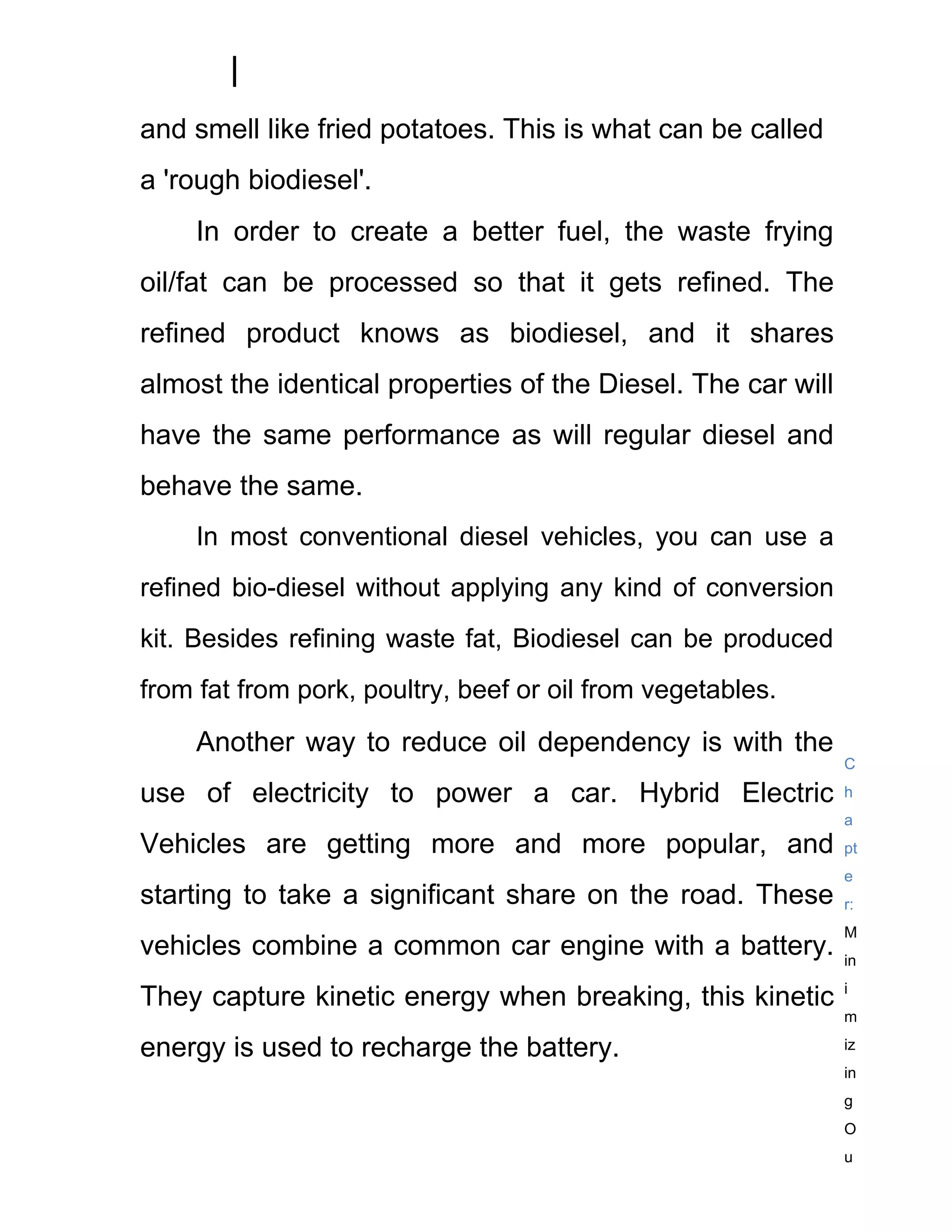 and smell like fried potatoes. This is what can be called
a 'rough biodiesel'.
     In order to create a better fuel, the waste frying
oil/fat can be processed so that it gets refined. The
refined product knows as biodiesel, and it shares
almost the identical properties of the Diesel. The car will
have the same performance as will regular diesel and
behave the same.
     In most conventional diesel vehicles, you can use a
refined bio-diesel without applying any kind of conversion
kit. Besides refining waste fat, Biodiesel can be produced
from fat from pork, poultry, beef or oil from vegetables.

     Another way to reduce oil dependency is with the
                                                              C

use of electricity to power a car. Hybrid Electric            h
                                                              a
Vehicles are getting more and more popular, and               pt
                                                              e
starting to take a significant share on the road. These       r:
                                                              M
vehicles combine a common car engine with a battery.          in
                                                              i
They capture kinetic energy when breaking, this kinetic
                                                              m

energy is used to recharge the battery.                       iz
                                                              in
                                                              g
                                                              O
                                                              u
 