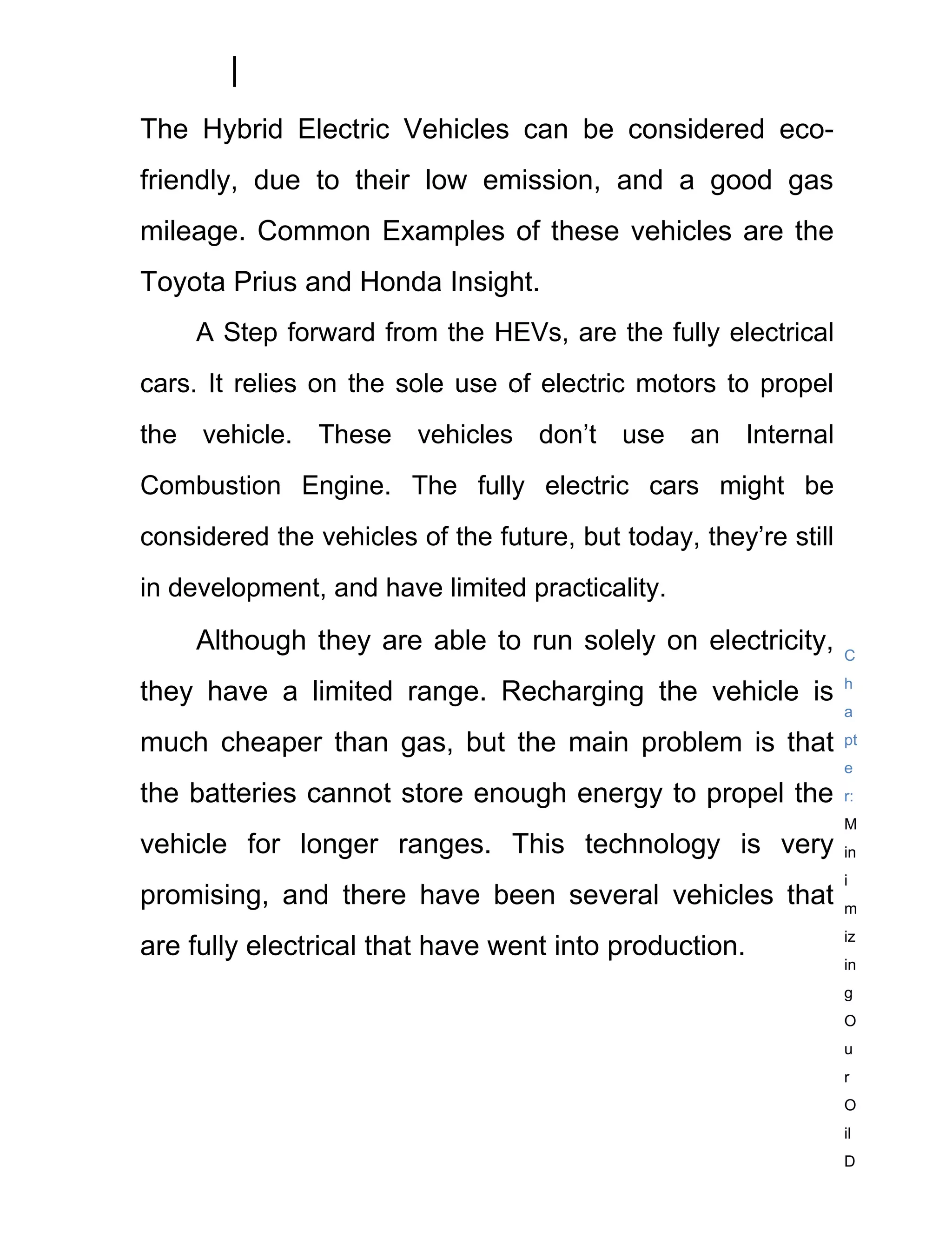 The Hybrid Electric Vehicles can be considered eco-
friendly, due to their low emission, and a good gas
mileage. Common Examples of these vehicles are the
Toyota Prius and Honda Insight.
     A Step forward from the HEVs, are the fully electrical
cars. It relies on the sole use of electric motors to propel
the vehicle. These vehicles don’t use an Internal
Combustion Engine. The fully electric cars might be
considered the vehicles of the future, but today, they’re still
in development, and have limited practicality.

     Although they are able to run solely on electricity,         C
                                                                  h
they have a limited range. Recharging the vehicle is
                                                                  a

much cheaper than gas, but the main problem is that               pt
                                                                  e
the batteries cannot store enough energy to propel the            r:
                                                                  M
vehicle for longer ranges. This technology is very                in
                                                                  i
promising, and there have been several vehicles that              m
                                                                  iz
are fully electrical that have went into production.
                                                                  in
                                                                  g
                                                                  O
                                                                  u
                                                                  r
                                                                  O
                                                                  il
                                                                  D
 