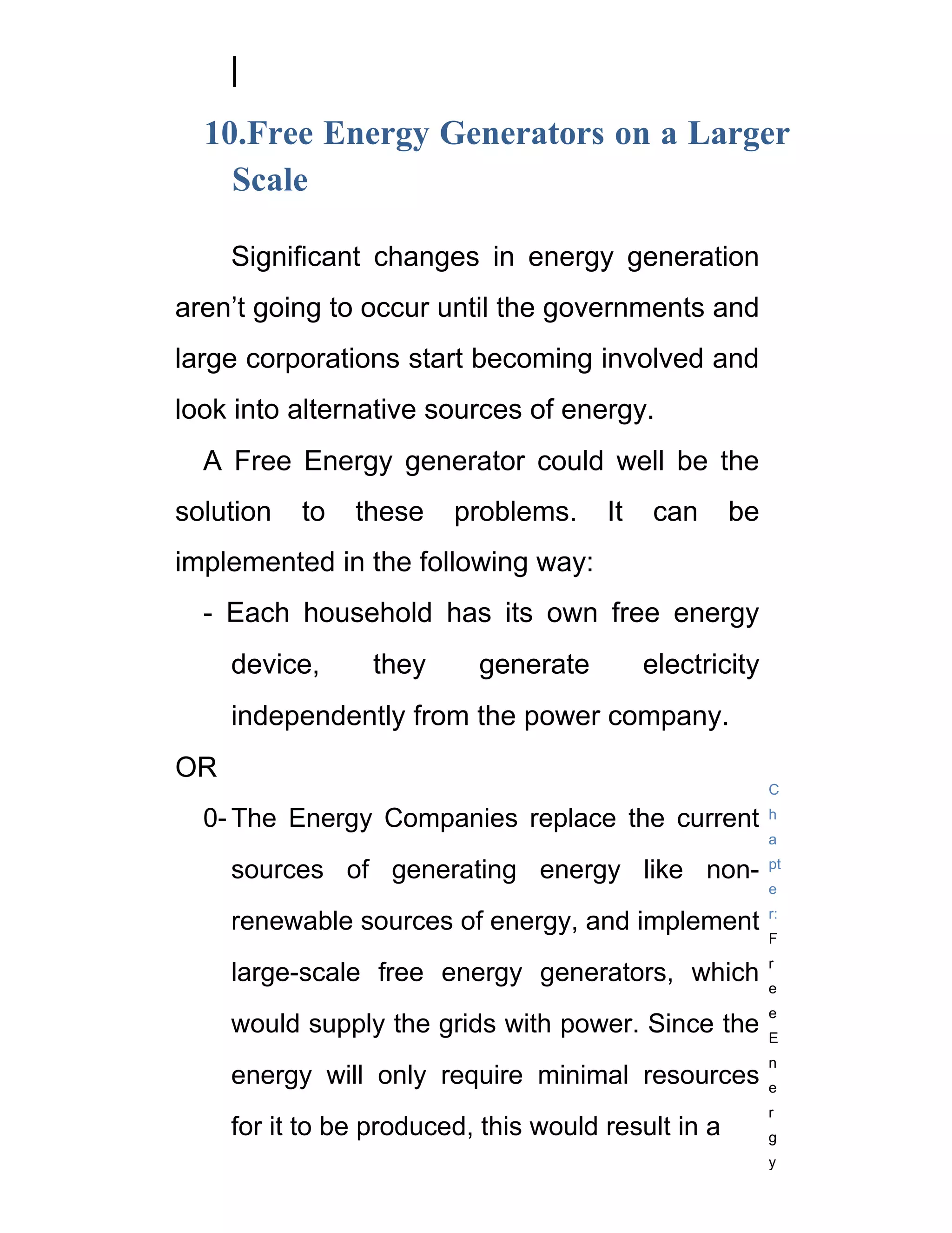 10.Free Energy Generators on a Larger
    Scale

     Significant changes in energy generation
aren’t going to occur until the governments and
large corporations start becoming involved and
look into alternative sources of energy.
  A Free Energy generator could well be the
solution   to   these    problems.     It   can      be
implemented in the following way:
  - Each household has its own free energy
     device,      they     generate         electricity
     independently from the power company.
OR
                                                          C

  0- The Energy Companies replace the current             h
                                                          a

     sources of generating energy like non-               pt
                                                          e
                                                          r:
     renewable sources of energy, and implement
                                                          F
                                                          r
     large-scale free energy generators, which            e
                                                          e
     would supply the grids with power. Since the         E
                                                          n
     energy will only require minimal resources           e
                                                          r
     for it to be produced, this would result in a        g
                                                          y
 