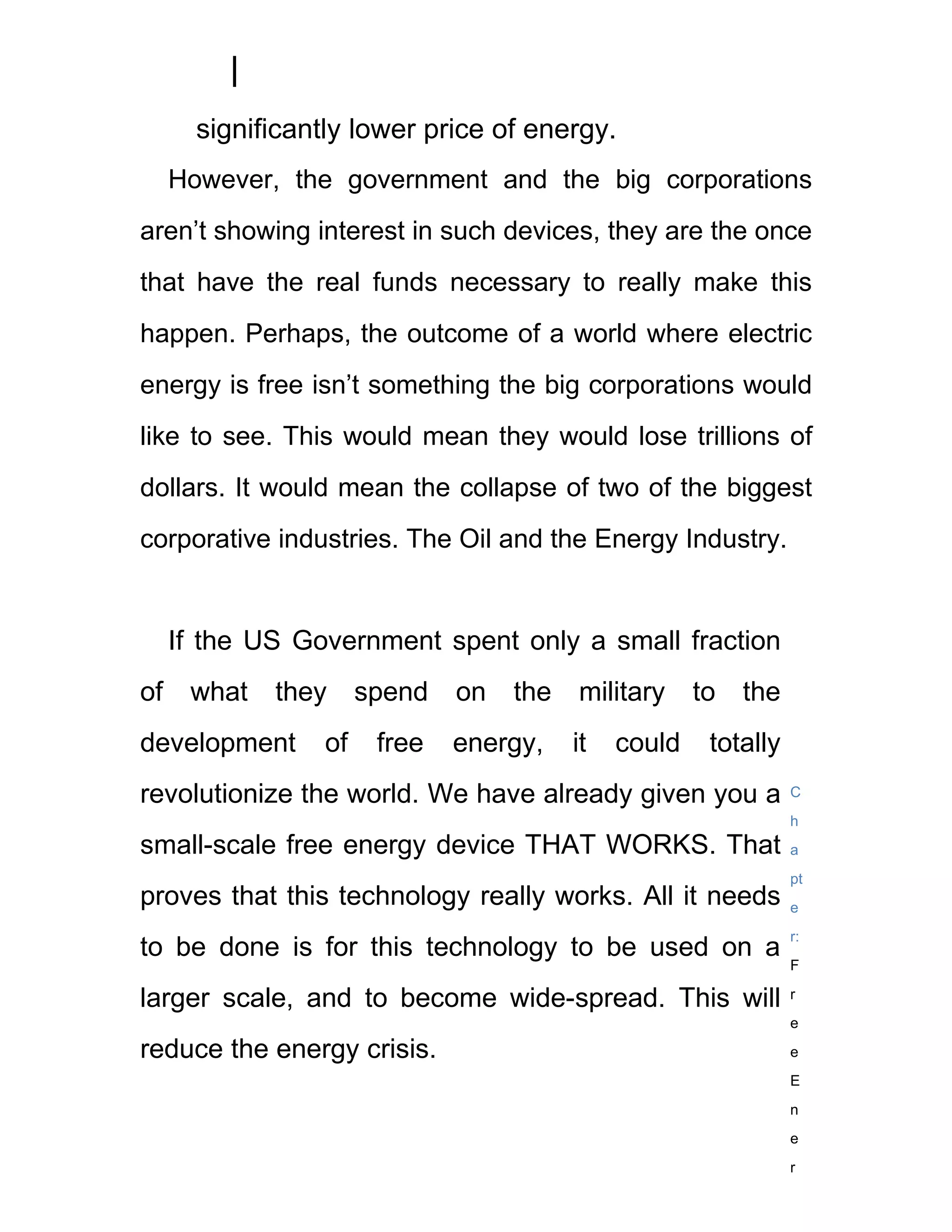 significantly lower price of energy.
     However, the government and the big corporations
aren’t showing interest in such devices, they are the once
that have the real funds necessary to really make this
happen. Perhaps, the outcome of a world where electric
energy is free isn’t something the big corporations would
like to see. This would mean they would lose trillions of
dollars. It would mean the collapse of two of the biggest
corporative industries. The Oil and the Energy Industry.


     If the US Government spent only a small fraction
of    what   they      spend   on   the   military     to   the
development       of    free   energy,    it   could    totally
revolutionize the world. We have already given you a              C
                                                                  h
small-scale free energy device THAT WORKS. That                   a
                                                                  pt
proves that this technology really works. All it needs            e
                                                                  r:
to be done is for this technology to be used on a
                                                                  F

larger scale, and to become wide-spread. This will                r
                                                                  e

reduce the energy crisis.                                         e
                                                                  E
                                                                  n
                                                                  e
                                                                  r
 