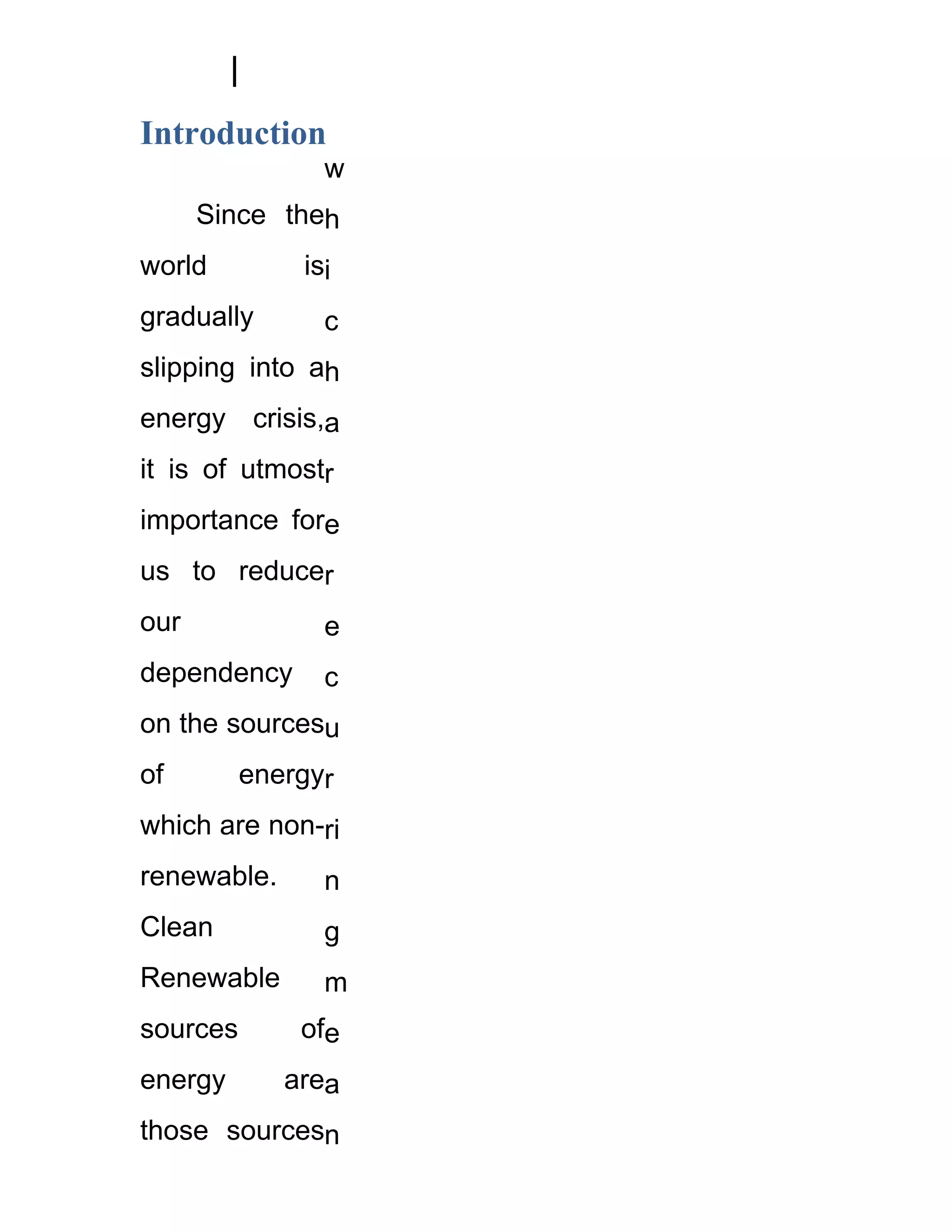 Introduction
                w
      Since theh
world         isi
gradually       c
slipping into ah
energy crisis,a
it is of utmostr
importance fore
us to reducer
our             e
dependency      c
on the sourcesu
of        energyr
which are non-ri
renewable.      n
Clean           g
Renewable       m
sources       ofe
energy       area
those sourcesn
 