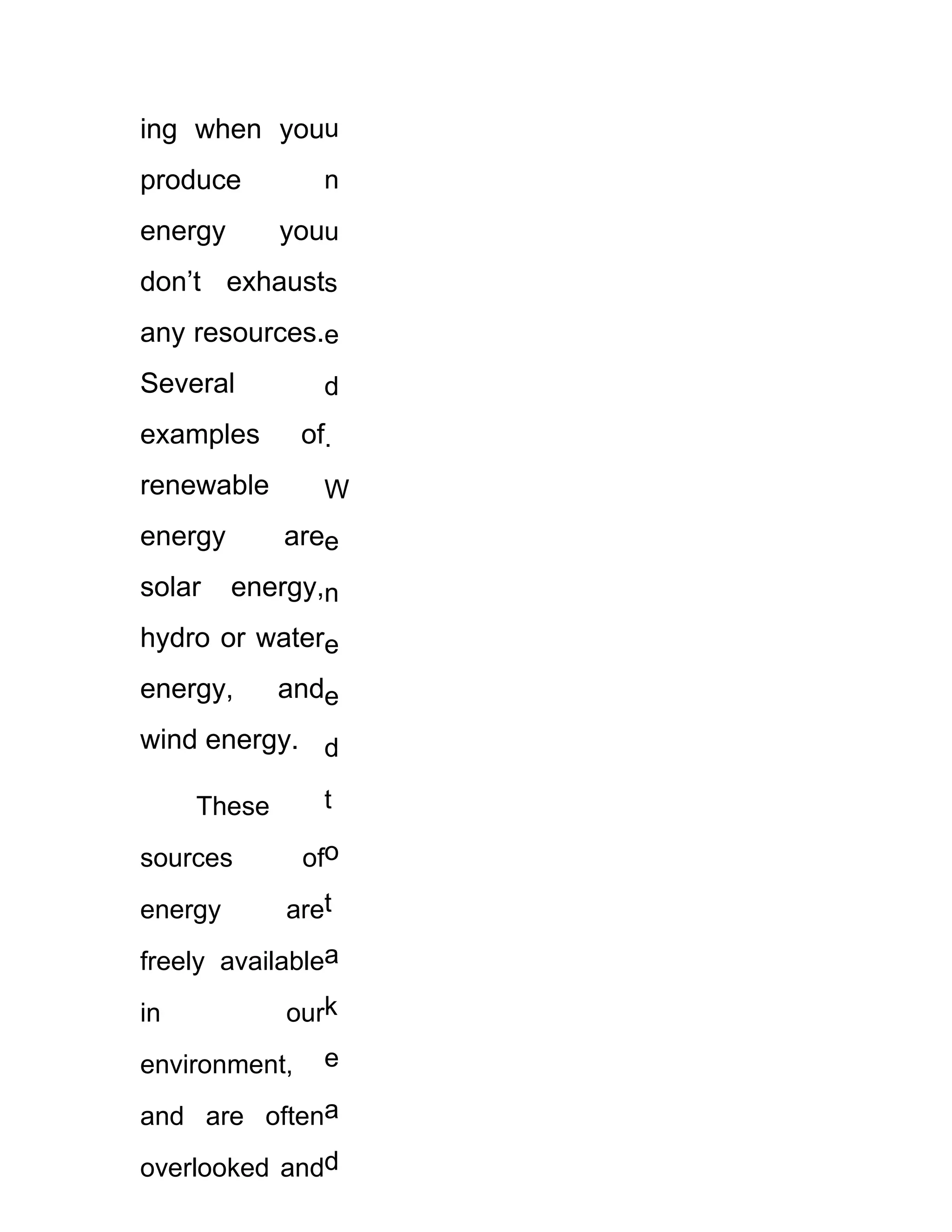ing when youu
produce          n
energy       youu
don’t exhausts
any resources.e
Several          d
examples       of.
renewable        W
energy       aree
solar    energy,n
hydro or watere
energy,      ande
wind energy. d

     These       t

sources        ofo
energy       aret
freely availablea
in           ourk
environment,     e

and are oftena
overlooked andd
 