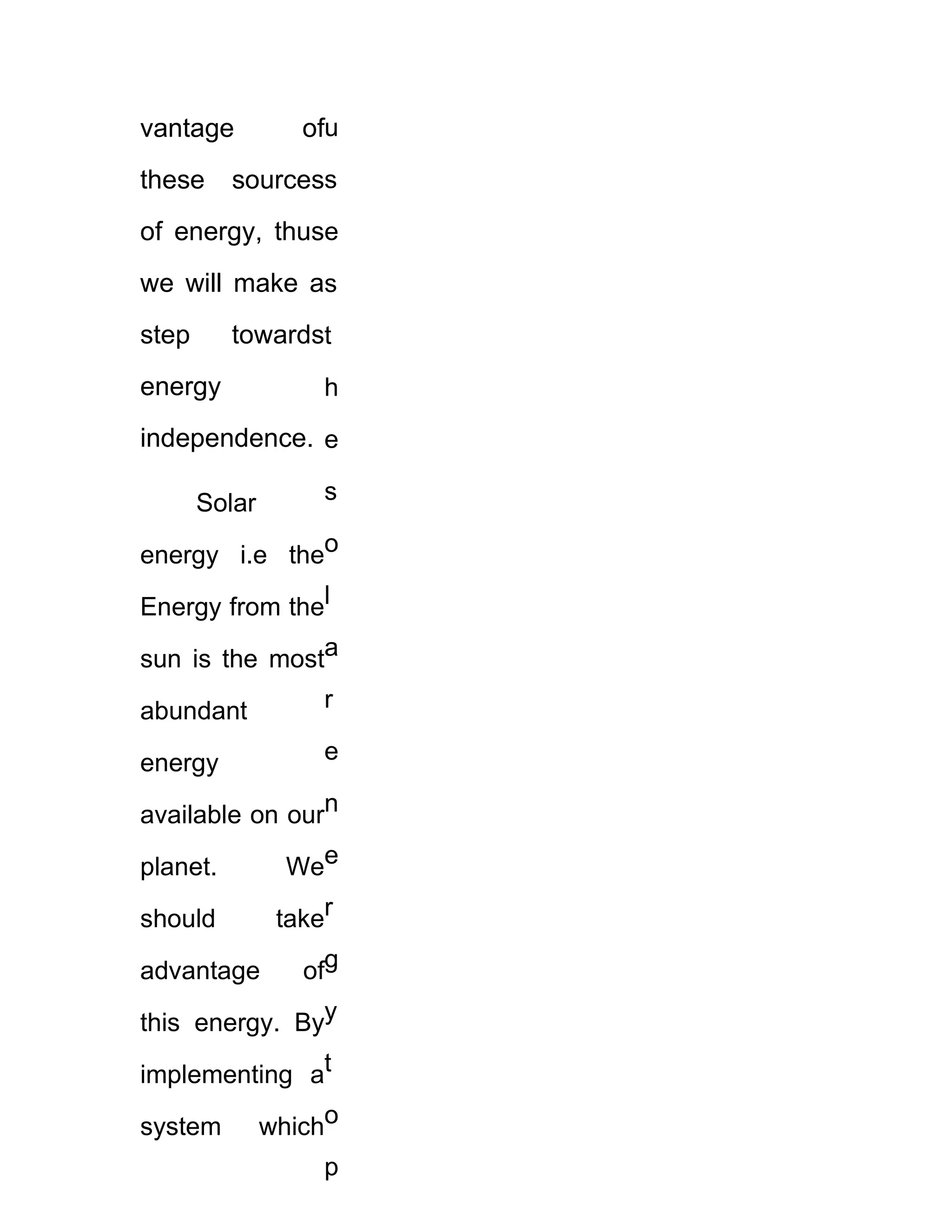 vantage           ofu
these     sourcess
of energy, thuse
we will make as
step      towardst
energy              h
independence. e

       Solar        s

energy i.e theo

Energy from thel

sun is the mosta

abundant            r

energy              e

available on ourn

planet.          Wee

should          taker

advantage         ofg

this energy. Byy

implementing at

system         whicho
                    p
 